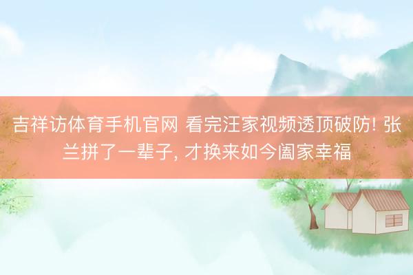 吉祥访体育手机官网 看完汪家视频透顶破防! 张兰拼了一辈子， 才换来如今阖家幸福
