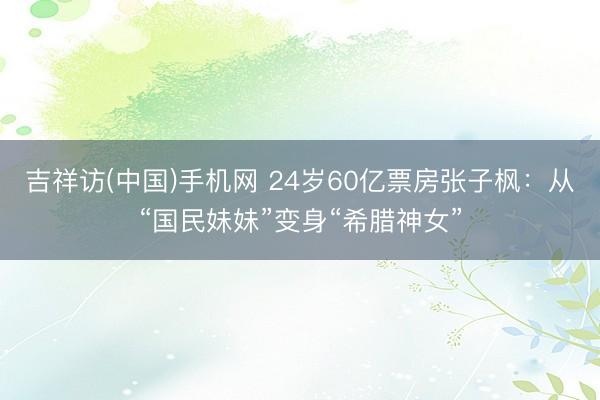 吉祥访(中国)手机网 24岁60亿票房张子枫：从“国民妹妹”变身“希腊神女”