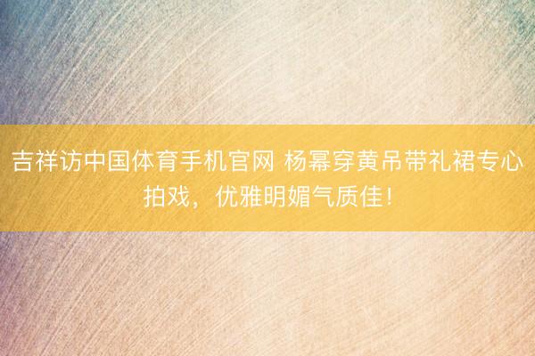 吉祥访中国体育手机官网 杨幂穿黄吊带礼裙专心拍戏,优雅明媚气质佳!