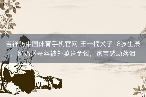 吉祥访中国体育手机官网 王一楠犬子18岁生辰，奶奶送蚕丝被外婆送金镯，家宝感动落泪