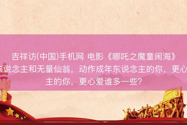 吉祥访(中国)手机网 电影《哪吒之魔童闹海》中,太乙真东说念主和无量仙翁,动作成年东说念主的你,更心爱谁多一些?
