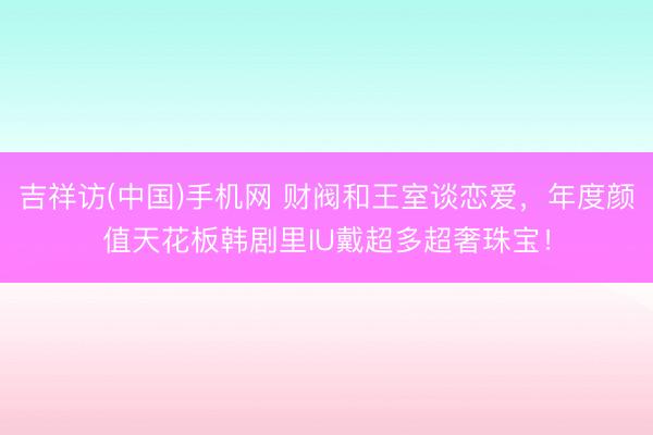 吉祥访(中国)手机网 财阀和王室谈恋爱，年度颜值天花板韩剧里IU戴超多超奢珠宝！
