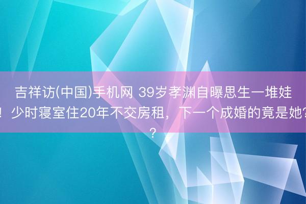 吉祥访(中国)手机网 39岁孝渊自曝思生一堆娃！少时寝室住20年不交房租，下一个成婚的竟是她？