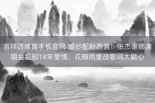 吉祥访体育手机官网 婚纱配粉西装！张杰谢娜演唱会复刻18年爱情，花瓣雨里改歌词太戳心
