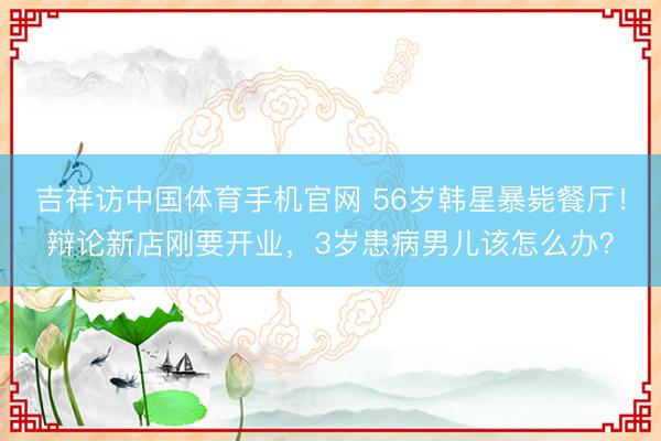 吉祥访中国体育手机官网 56岁韩星暴毙餐厅！辩论新店刚要开业，3岁患病男儿该怎么办？