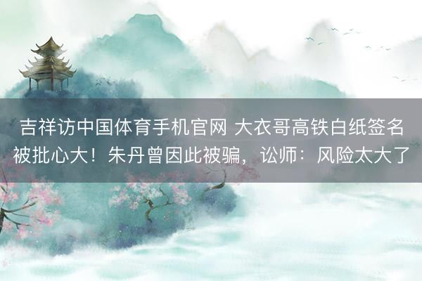 吉祥访中国体育手机官网 大衣哥高铁白纸签名被批心大！朱丹曾因此被骗，讼师：风险太大了