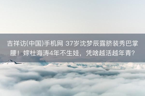 吉祥访(中国)手机网 37岁沈梦辰露脐装秀巴掌腰!嫁杜海涛4年不生娃,凭啥越活越年青?