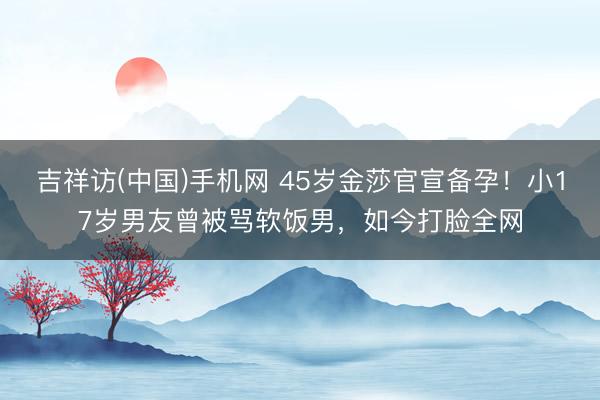 吉祥访(中国)手机网 45岁金莎官宣备孕！小17岁男友曾被骂软饭男，如今打脸全网