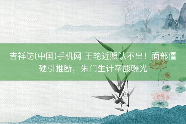 吉祥访(中国)手机网 王艳近照认不出！面部僵硬引推断，朱门生计辛酸曝光