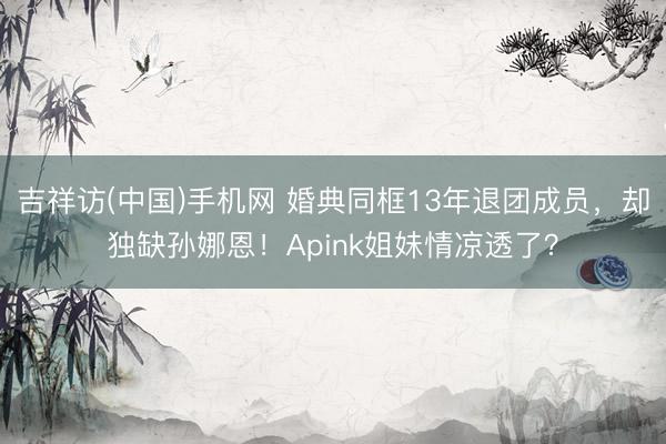 吉祥访(中国)手机网 婚典同框13年退团成员,却独缺孙娜恩!Apink姐妹情凉透了?