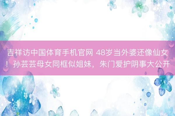 吉祥访中国体育手机官网 48岁当外婆还像仙女！孙芸芸母女同框似姐妹，朱门爱护阴事大公开