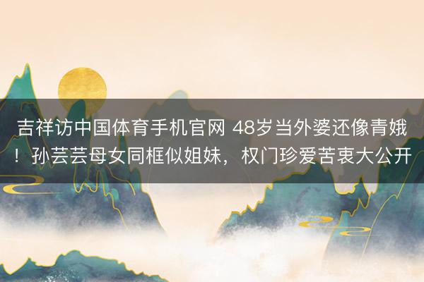吉祥访中国体育手机官网 48岁当外婆还像青娥！孙芸芸母女同框似姐妹，权门珍爱苦衷大公开