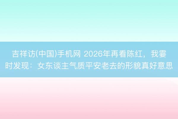 吉祥访(中国)手机网 2026年再看陈红，我霎时发现：女东谈主气质平安老去的形貌真好意思