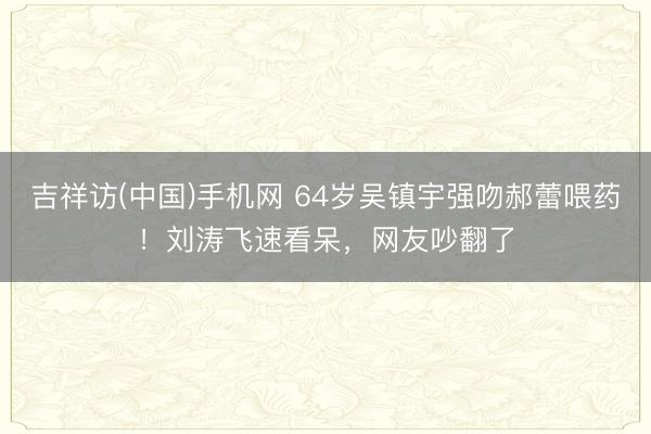 吉祥访(中国)手机网 64岁吴镇宇强吻郝蕾喂药!刘涛飞速看呆,网友吵翻了