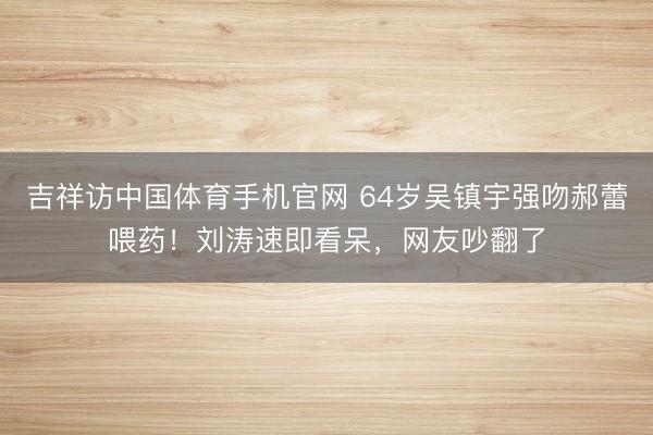 吉祥访中国体育手机官网 64岁吴镇宇强吻郝蕾喂药!刘涛速即看呆,网友吵翻了