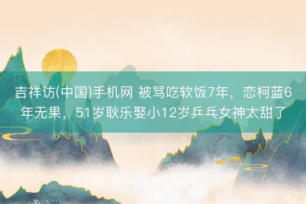 吉祥访(中国)手机网 被骂吃软饭7年，恋柯蓝6年无果，51岁耿乐娶小12岁乒乓女神太甜了