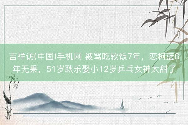 吉祥访(中国)手机网 被骂吃软饭7年,恋柯蓝6年无果,51岁耿乐娶小12岁乒乓女神太甜了
