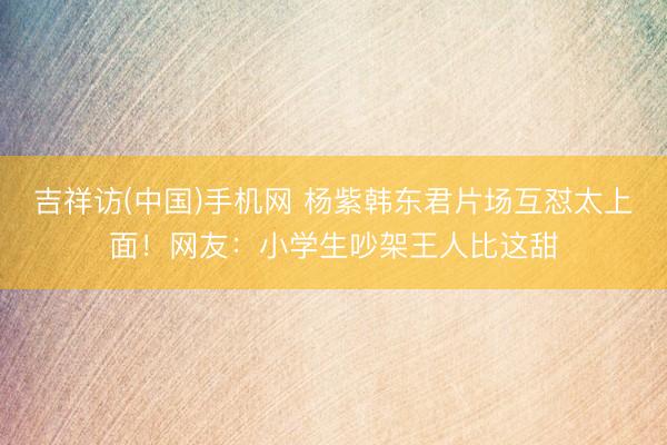 吉祥访(中国)手机网 杨紫韩东君片场互怼太上面！网友：小学生吵架王人比这甜