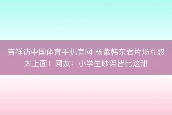 吉祥访中国体育手机官网 杨紫韩东君片场互怼太上面！网友：小学生吵架皆比这甜
