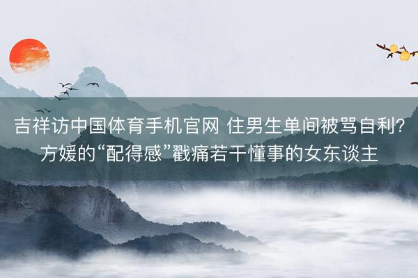 吉祥访中国体育手机官网 住男生单间被骂自利？方媛的“配得感”戳痛若干懂事的女东谈主