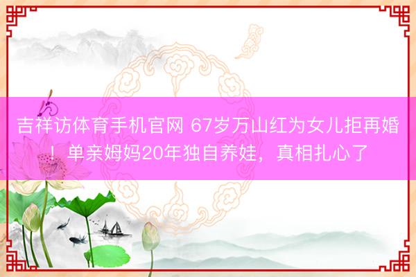 吉祥访体育手机官网 67岁万山红为女儿拒再婚！单亲姆妈20年独自养娃，真相扎心了