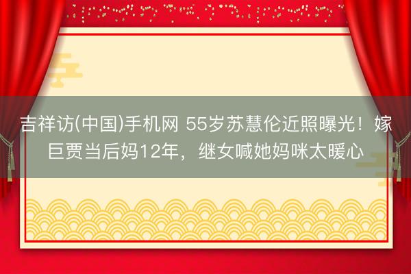 吉祥访(中国)手机网 55岁苏慧伦近照曝光!嫁巨贾当后妈12年,继女喊她妈咪太暖心