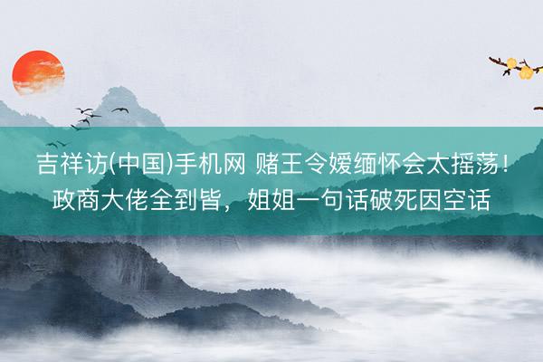 吉祥访(中国)手机网 赌王令嫒缅怀会太摇荡！政商大佬全到皆，姐姐一句话破死因空话