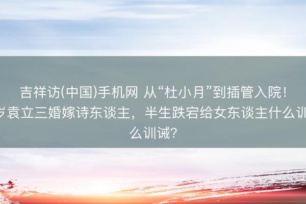 吉祥访(中国)手机网 从“杜小月”到插管入院！54岁袁立三婚嫁诗东谈主，半生跌宕给女东谈主什么训诫？