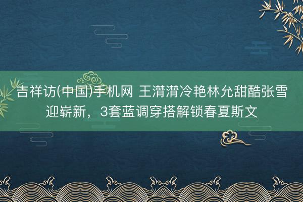 吉祥访(中国)手机网 王潸潸冷艳林允甜酷张雪迎崭新，3套蓝调穿搭解锁春夏斯文