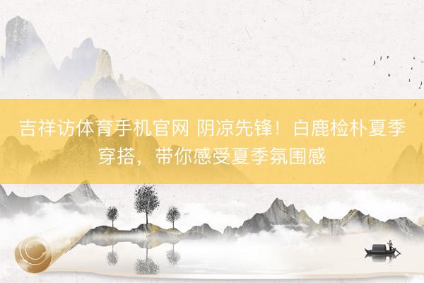 吉祥访体育手机官网 阴凉先锋！白鹿检朴夏季穿搭，带你感受夏季氛围感