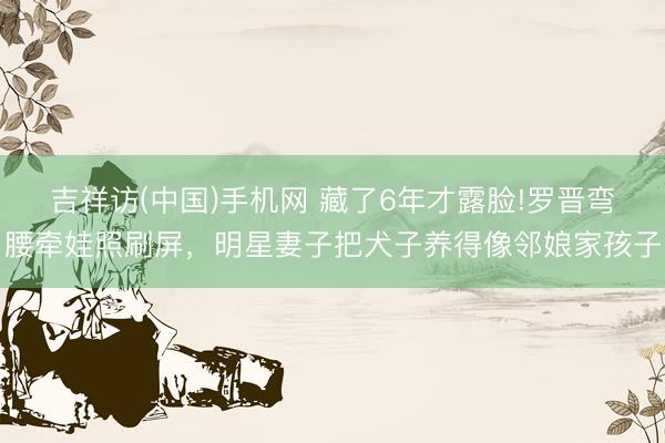 吉祥访(中国)手机网 藏了6年才露脸!罗晋弯腰牵娃照刷屏，明星妻子把犬子养得像邻娘家孩子