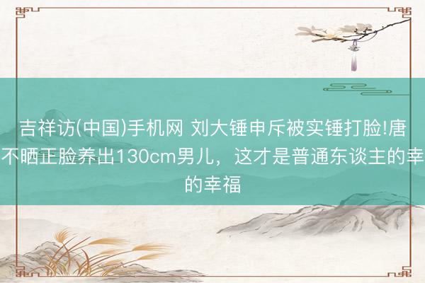 吉祥访(中国)手机网 刘大锤申斥被实锤打脸!唐嫣不晒正脸养出130cm男儿，这才是普通东谈主的幸福