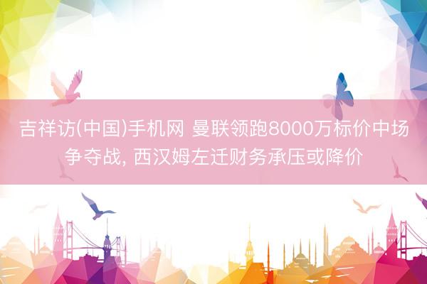 吉祥访(中国)手机网 曼联领跑8000万标价中场争夺战， 西汉姆左迁财务承压或降价