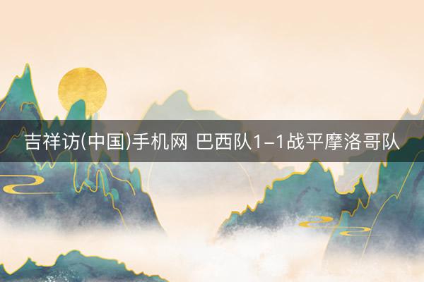 吉祥访(中国)手机网 巴西队1-1战平摩洛哥队