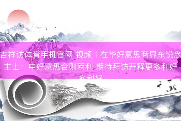 吉祥访体育手机官网 视频丨在华好意思商界东说念主士：中好意思合则两利 期待拜访开释更多利好