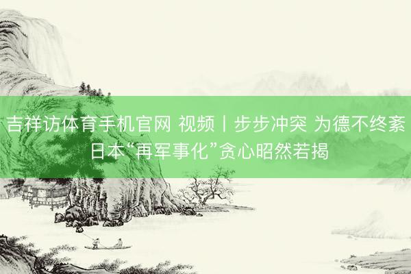 吉祥访体育手机官网 视频丨步步冲突 为德不终紊 日本“再军事化”贪心昭然若揭