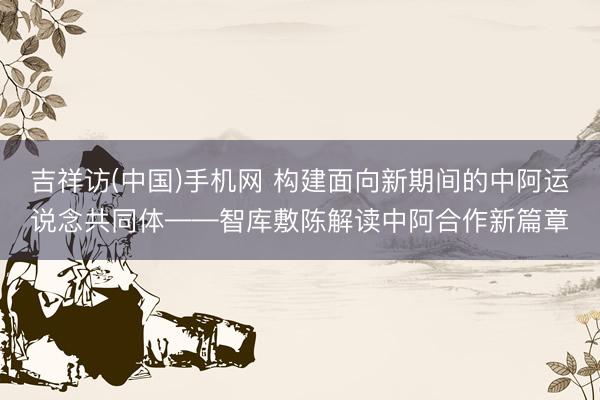 吉祥访(中国)手机网 构建面向新期间的中阿运说念共同体——智库敷陈解读中阿合作新篇章