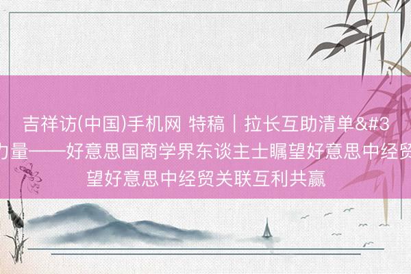 吉祥访(中国)手机网 特稿｜拉长互助清单 孝顺设立性力量——好意思国商学界东谈主士瞩望好意思中经贸关联互利共赢