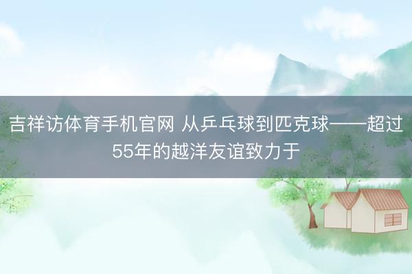 吉祥访体育手机官网 从乒乓球到匹克球——超过55年的越洋友谊致力于
