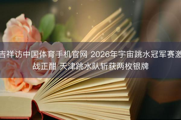 吉祥访中国体育手机官网 2026年宇宙跳水冠军赛激战正酣 天津跳水队斩获两枚银牌