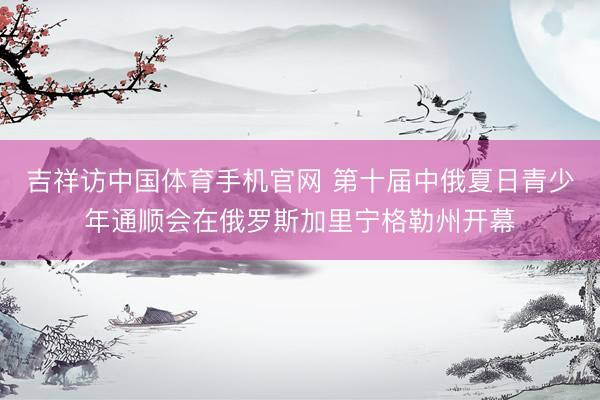 吉祥访中国体育手机官网 第十届中俄夏日青少年通顺会在俄罗斯加里宁格勒州开幕