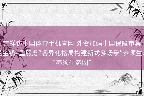 吉祥访中国体育手机官网 外资加码中国保障市集，“轻金钱+重服务”各异化格局构建新式多场景“养须生态圈”