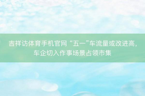 吉祥访体育手机官网 “五一”车流量或改进高，车企切入作事场景占领市集