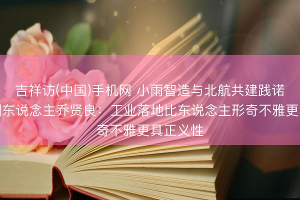 吉祥访(中国)手机网 小雨智造与北航共建践诺室，首创东说念主乔贤良：工业落地比东说念主形奇不雅更具正义性