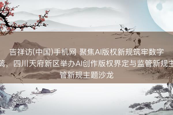 吉祥访(中国)手机网 聚焦AI版权新规筑牢数字保护樊篱，四川天府新区举办AI创作版权界定与监管新规主题沙龙