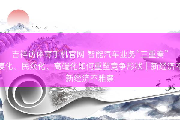 吉祥访体育手机官网 智能汽车业务“三重奏”，规模化、民众化、高端化如何重塑竞争形状｜新经济不雅察