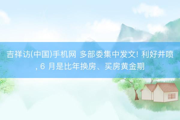 吉祥访(中国)手机网 多部委集中发文! 利好井喷， 6 月是比年换房、买房黄金期