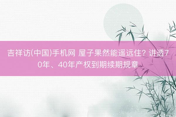 吉祥访(中国)手机网 屋子果然能遥远住? 讲透70年、40年产权到期续期规章