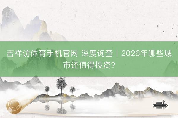 吉祥访体育手机官网 深度询查丨2026年哪些城市还值得投资?