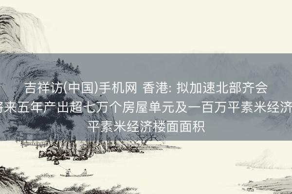 吉祥访(中国)手机网 香港: 拟加速北部齐会区建立 将来五年产出超七万个房屋单元及一百万平素米经济楼面面积